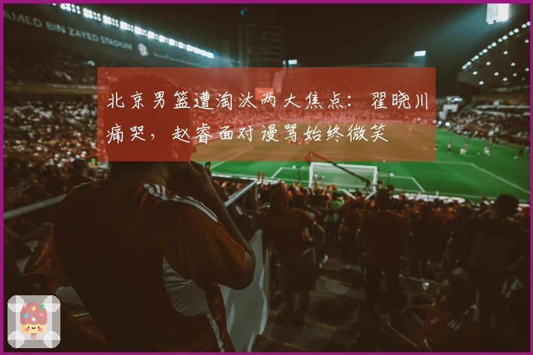 北京男篮遭淘汰两大焦点:翟晓川痛哭,赵睿面对谩骂始终微笑