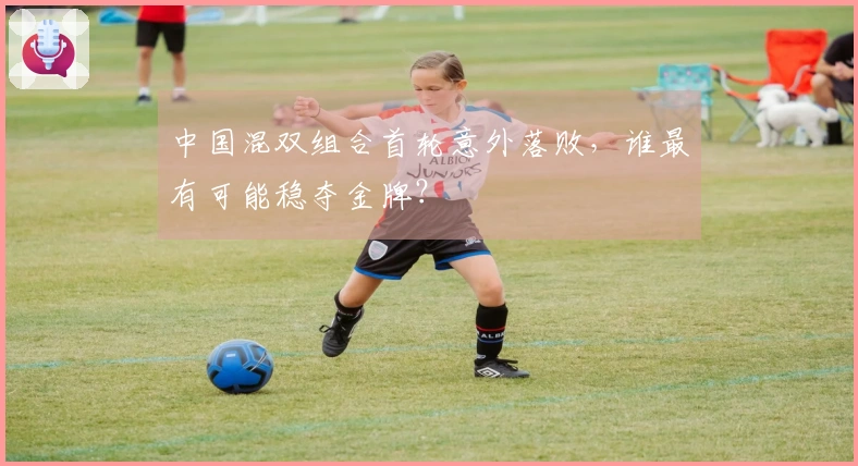 中国混双组合首轮意外落败，谁最有可能稳夺金牌？